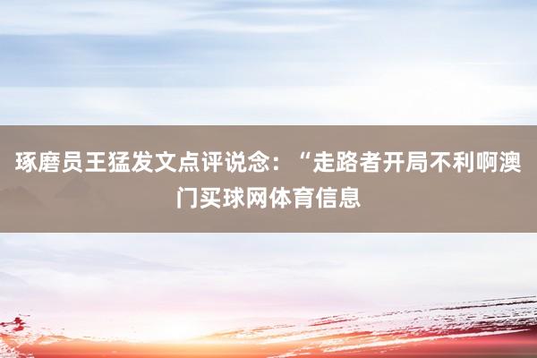 琢磨员王猛发文点评说念：“走路者开局不利啊澳门买球网体育信息