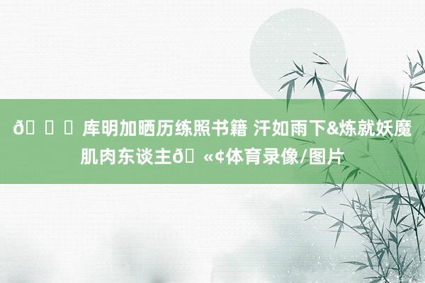 😝库明加晒历练照书籍 汗如雨下&炼就妖魔肌肉东谈主🫢体育录像/图片