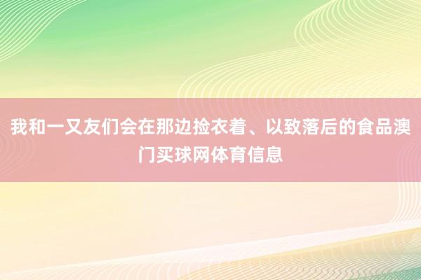 我和一又友们会在那边捡衣着、以致落后的食品澳门买球网体育信息