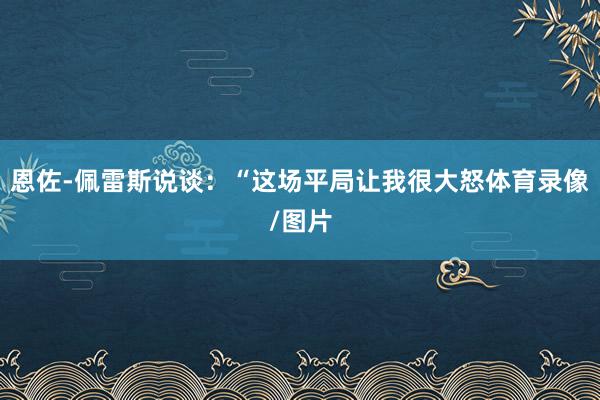 恩佐-佩雷斯说谈：“这场平局让我很大怒体育录像/图片
