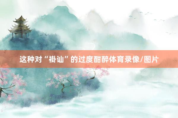 这种对“褂讪”的过度酣醉体育录像/图片