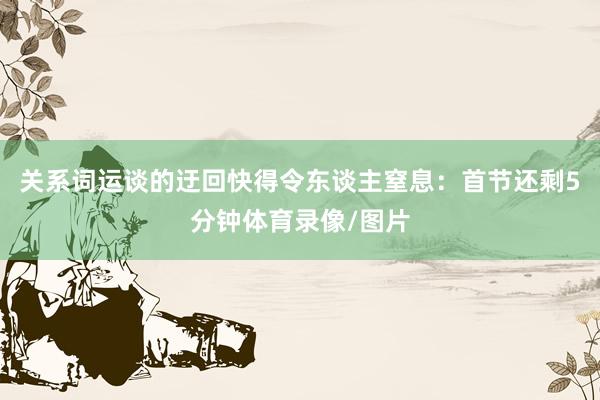 关系词运谈的迂回快得令东谈主窒息:首节还剩5分钟体育录像/图片
