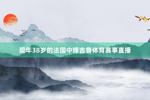 现年38岁的法国中锋吉鲁体育赛事直播