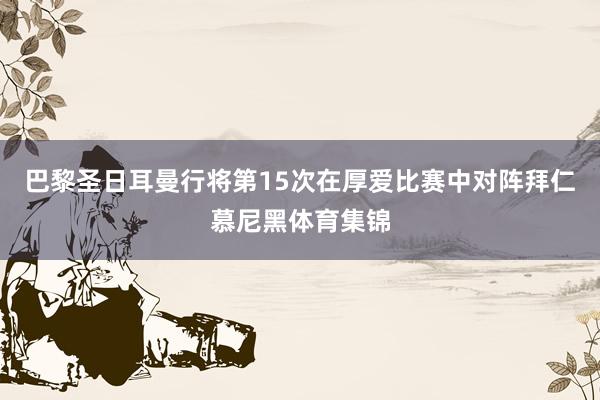 巴黎圣日耳曼行将第15次在厚爱比赛中对阵拜仁慕尼黑体育集锦