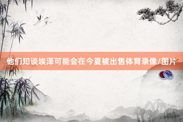 他们知谈埃泽可能会在今夏被出售体育录像/图片