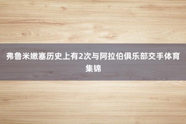 弗鲁米嫩塞历史上有2次与阿拉伯俱乐部交手体育集锦