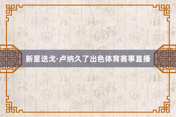 新星迭戈·卢纳久了出色体育赛事直播