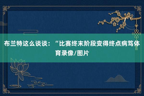 布兰特这么谈谈：“比赛终末阶段变得终点病笃体育录像/图片