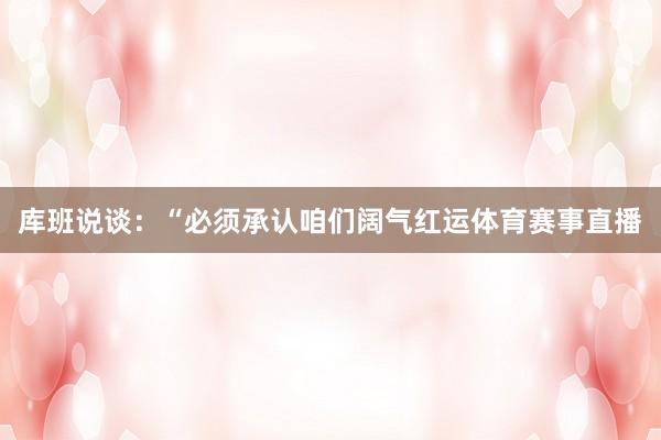 库班说谈：“必须承认咱们阔气红运体育赛事直播