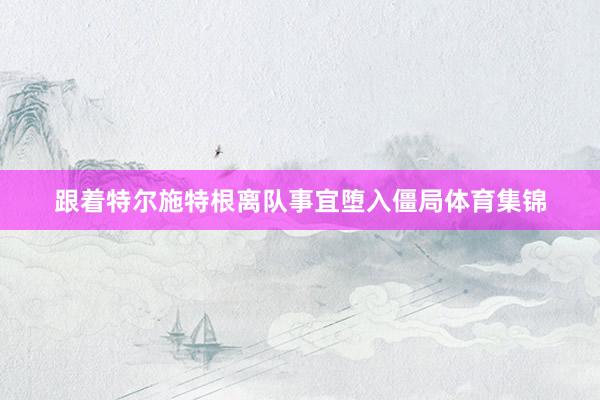 跟着特尔施特根离队事宜堕入僵局体育集锦