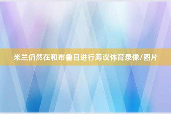 米兰仍然在和布鲁日进行筹议体育录像/图片