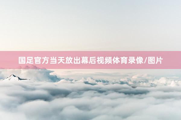 国足官方当天放出幕后视频体育录像/图片