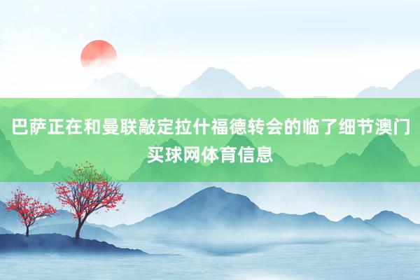 巴萨正在和曼联敲定拉什福德转会的临了细节澳门买球网体育信息