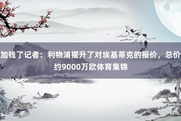 加钱了记者：利物浦擢升了对埃基蒂克的报价，总价约9000万欧体育集锦