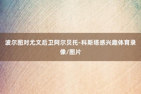 波尔图对尤文后卫阿尔贝托-科斯塔感兴趣体育录像/图片