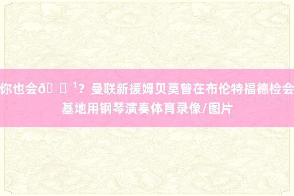 你也会🎹?曼联新援姆贝莫曾在布伦特福德检会基地用钢琴演奏体育录像/图片