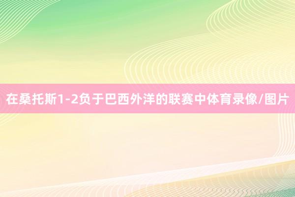 在桑托斯1-2负于巴西外洋的联赛中体育录像/图片