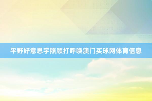 平野好意思宇照顾打呼唤澳门买球网体育信息