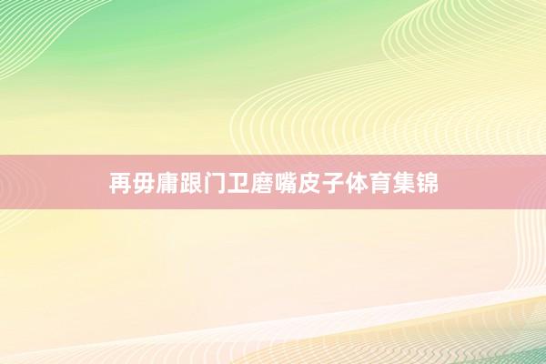 再毋庸跟门卫磨嘴皮子体育集锦