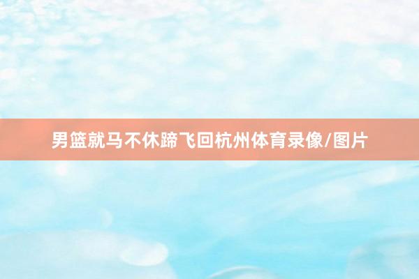 男篮就马不休蹄飞回杭州体育录像/图片