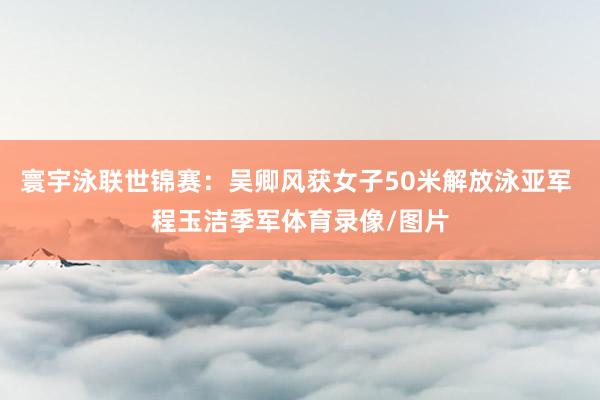 寰宇泳联世锦赛：吴卿风获女子50米解放泳亚军 程玉洁季军体育录像/图片