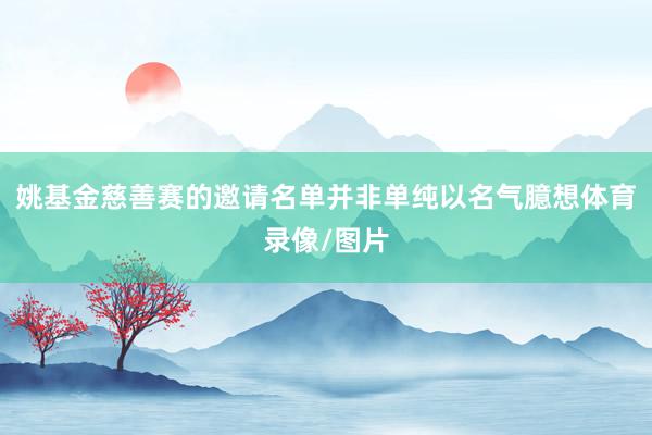 姚基金慈善赛的邀请名单并非单纯以名气臆想体育录像/图片
