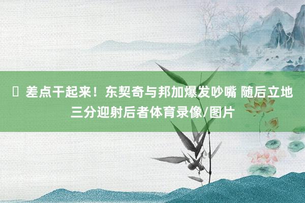 ✊差点干起来！东契奇与邦加爆发吵嘴 随后立地三分迎射后者体育录像/图片