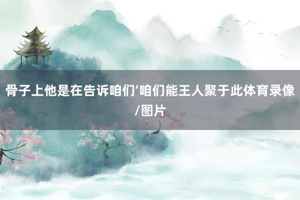 骨子上他是在告诉咱们‘咱们能王人聚于此体育录像/图片