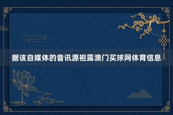 据该自媒体的音讯源袒露澳门买球网体育信息