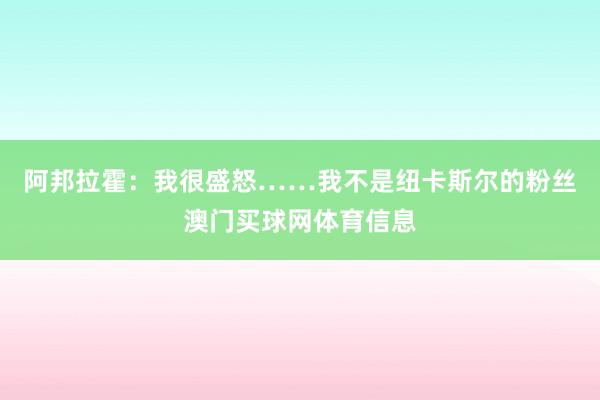 阿邦拉霍:我很盛怒……我不是纽卡斯尔的粉丝澳门买球网体育信息
