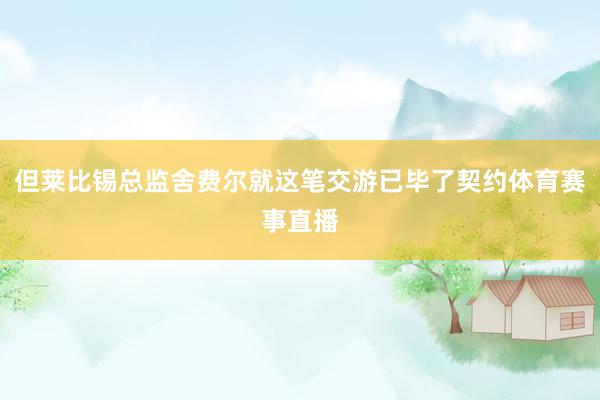 但莱比锡总监舍费尔就这笔交游已毕了契约体育赛事直播