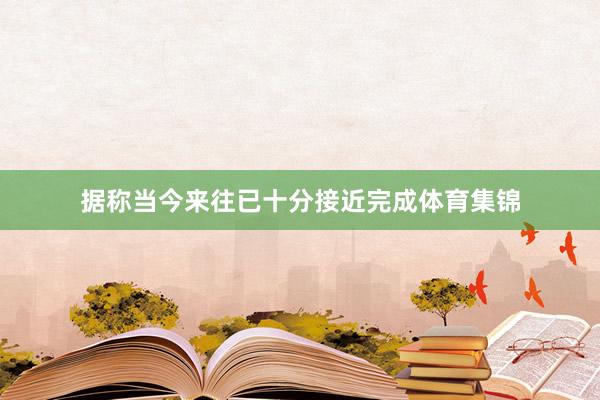 据称当今来往已十分接近完成体育集锦