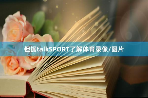 但据talkSPORT了解体育录像/图片