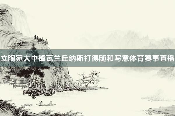 立陶宛大中锋瓦兰丘纳斯打得随和写意体育赛事直播