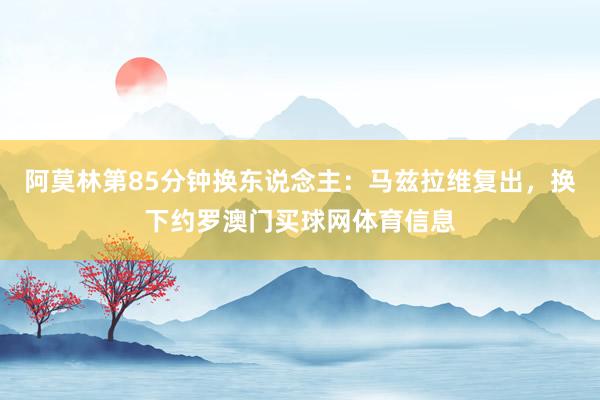 阿莫林第85分钟换东说念主:马兹拉维复出,换下约罗澳门买球网体育信息