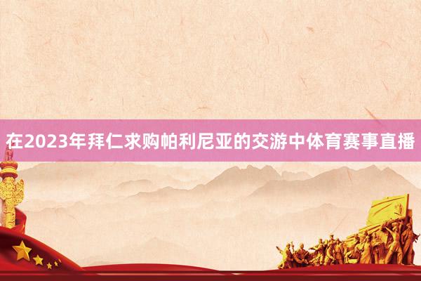 在2023年拜仁求购帕利尼亚的交游中体育赛事直播