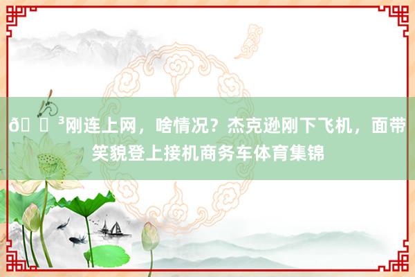 😳刚连上网，啥情况？杰克逊刚下飞机，面带笑貌登上接机商务车体育集锦