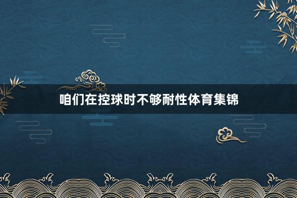 咱们在控球时不够耐性体育集锦