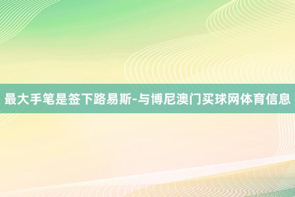 最大手笔是签下路易斯-与博尼澳门买球网体育信息