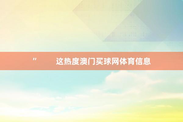 ”        这热度澳门买球网体育信息