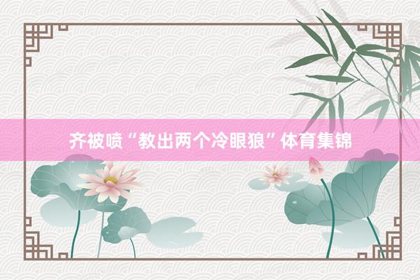 齐被喷“教出两个冷眼狼”体育集锦