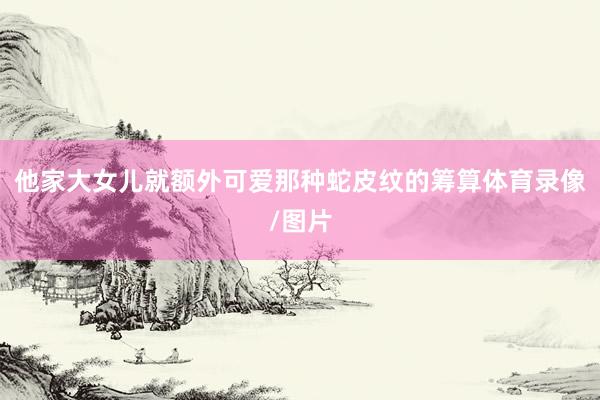 他家大女儿就额外可爱那种蛇皮纹的筹算体育录像/图片