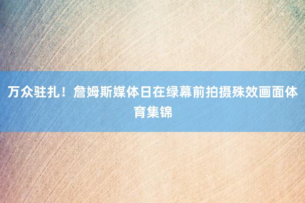 万众驻扎！詹姆斯媒体日在绿幕前拍摄殊效画面体育集锦