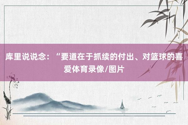 库里说说念：“要道在于抓续的付出、对篮球的喜爱体育录像/图片