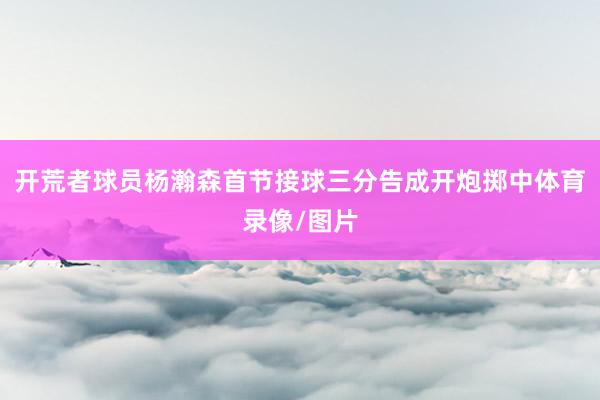 开荒者球员杨瀚森首节接球三分告成开炮掷中体育录像/图片