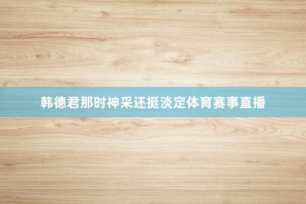 韩德君那时神采还挺淡定体育赛事直播