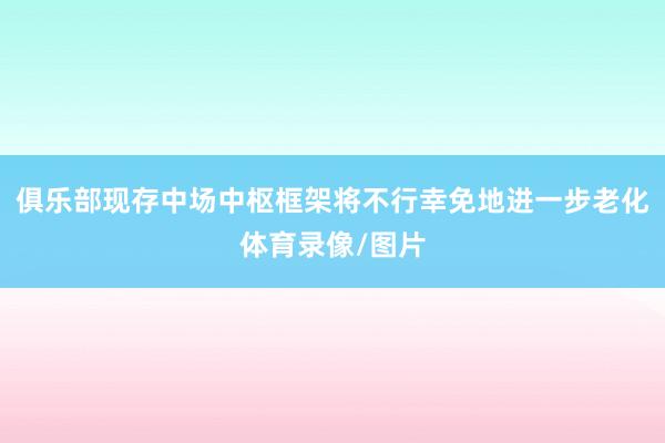 俱乐部现存中场中枢框架将不行幸免地进一步老化体育录像/图片