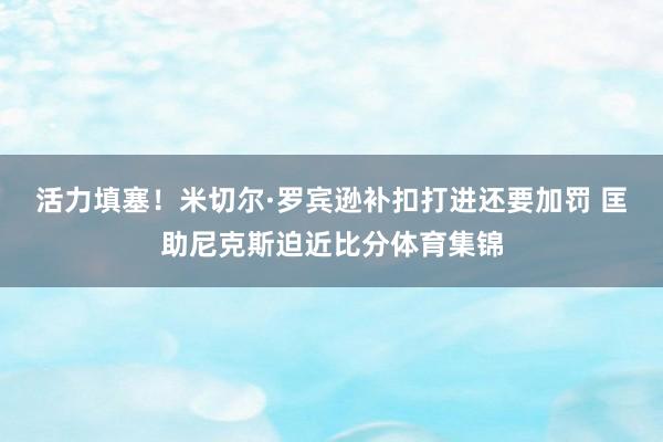 活力填塞！米切尔·罗宾逊补扣打进还要加罚 匡助尼克斯迫近比分体育集锦