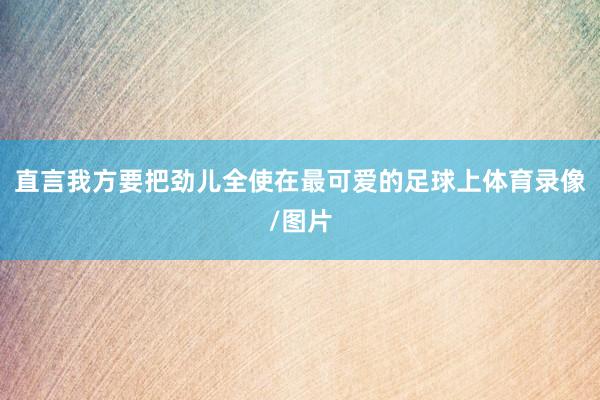 直言我方要把劲儿全使在最可爱的足球上体育录像/图片