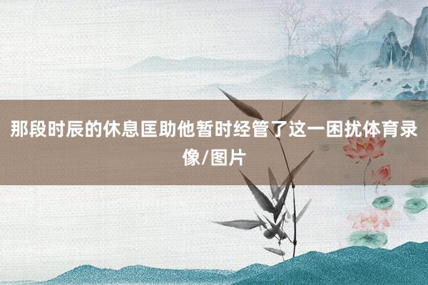 那段时辰的休息匡助他暂时经管了这一困扰体育录像/图片